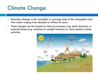 Climate Change Describes changes in the variability or average state of the atmosphere over time scales ranging from decades to millions of years.  These changes can be caused by internal processes, (e.g. plate tectonics), or external forces (e.g. variations in sunlight intensity) or, more recently, human activities. 