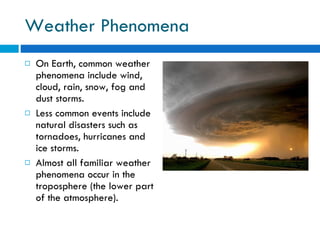 Weather Phenomena On Earth, common weather phenomena include wind, cloud, rain, snow, fog and dust storms.  Less common events include natural disasters such as tornadoes, hurricanes and ice storms.  Almost all familiar weather phenomena occur in the troposphere (the lower part of the atmosphere). 