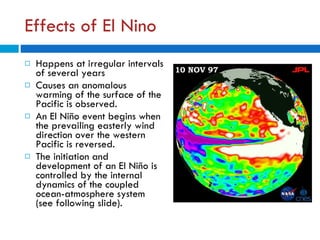 Effects of El Nino Happens at irregular intervals of several years Causes an anomalous warming of the surface of the Pacific is observed.  An El Niño event begins when the prevailing easterly wind direction over the western Pacific is reversed. The initiation and development of an El Niño is controlled by the internal dynamics of the coupled ocean-atmosphere system (see following slide).  