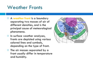 Weather Fronts A  weather front   is a boundary separating two masses of air of different densities, and is the principal cause of meteorological phenomena.  In surface weather analyses, fronts are depicted using various colored lines and symbols, depending on the type of front. The air masses separated by a front usually differ in temperature and humidity.  