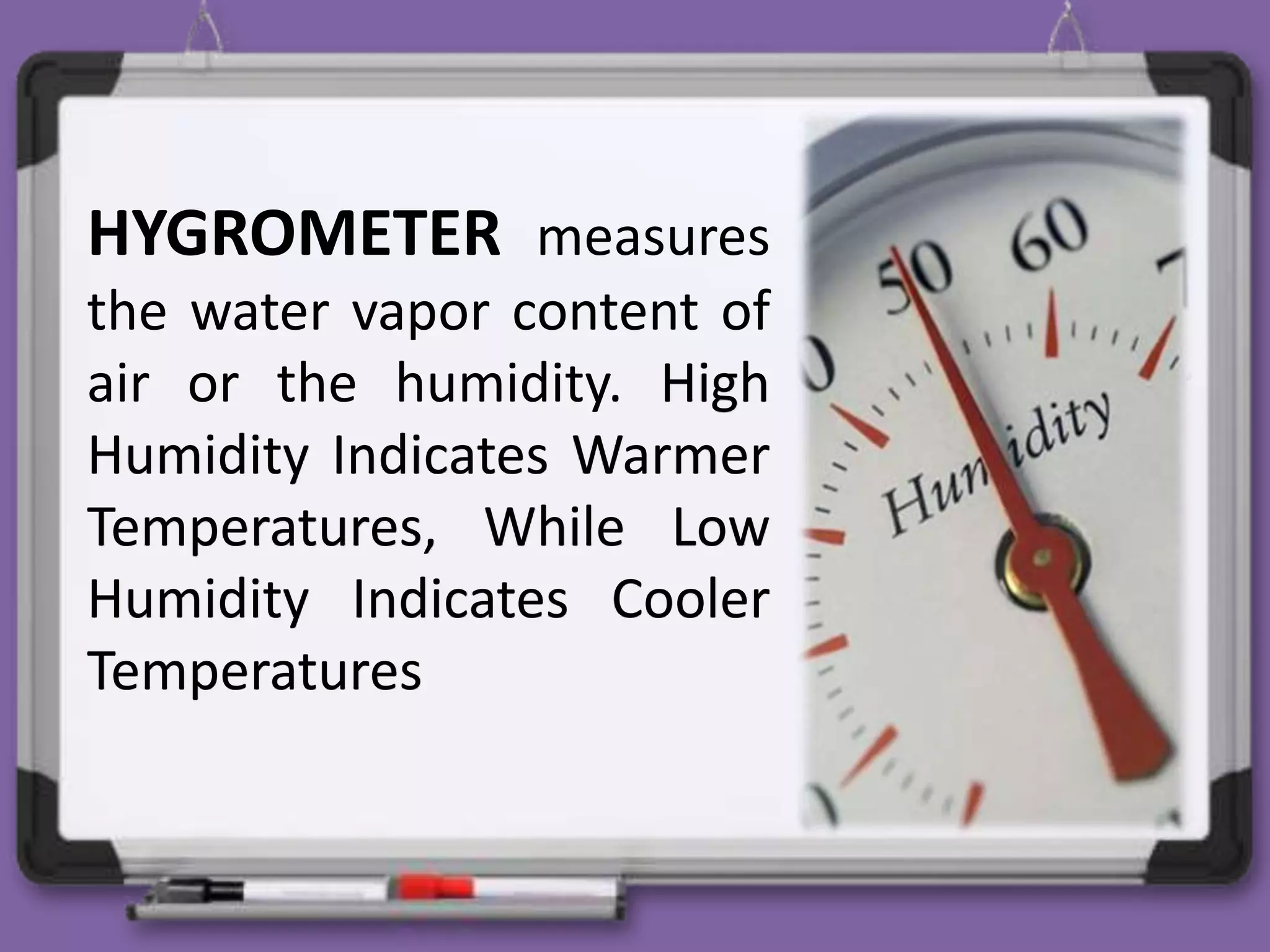 HYGROMETER measures
the water vapor content of
air or the humidity. High
Humidity Indicates Warmer
Temperatures, While Low
Humidity Indicates Cooler
Temperatures
 