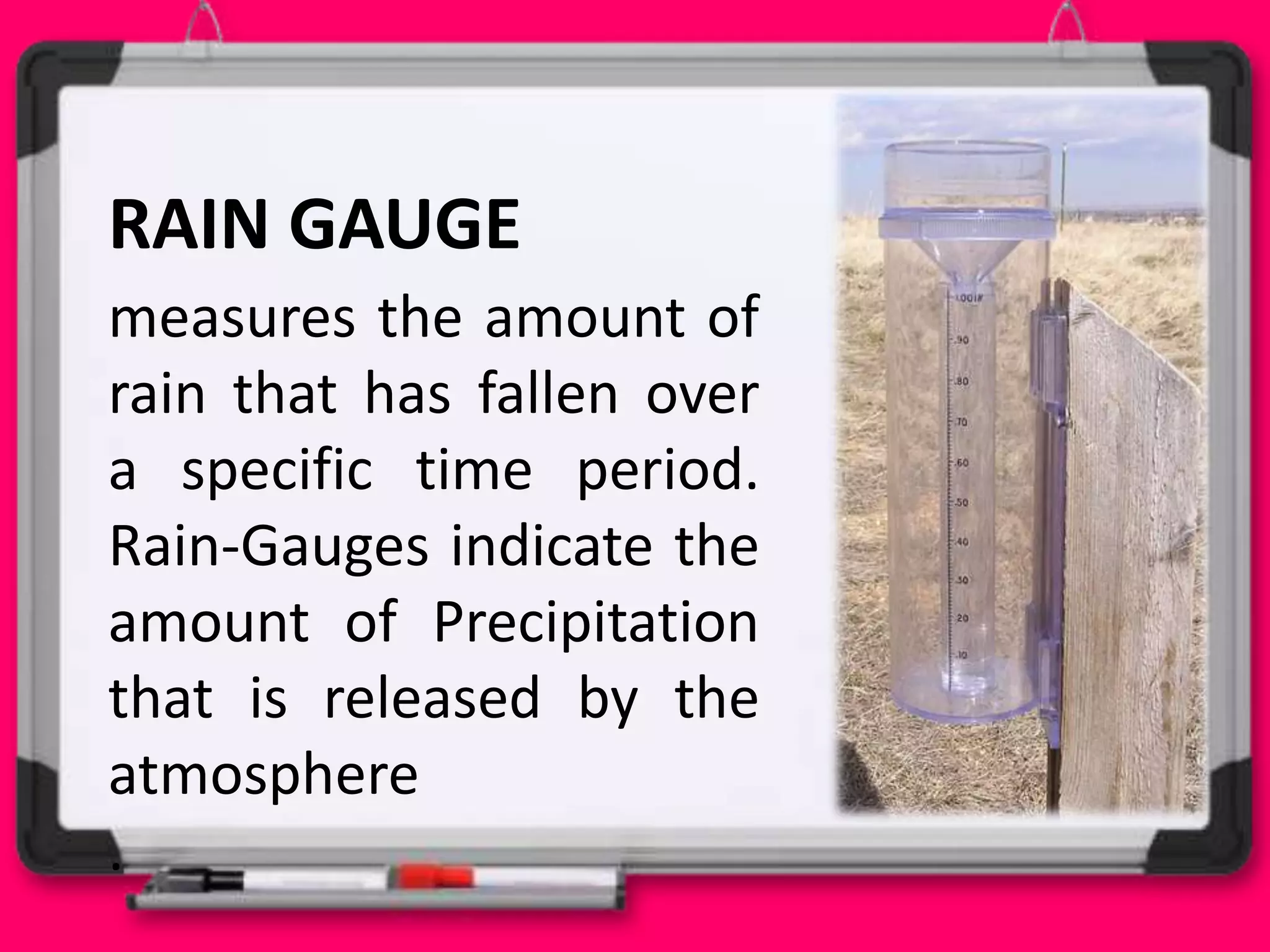 RAIN GAUGE
measures the amount of
rain that has fallen over
a specific time period.
Rain-Gauges indicate the
amount of Precipitation
that is released by the
atmosphere
.
 