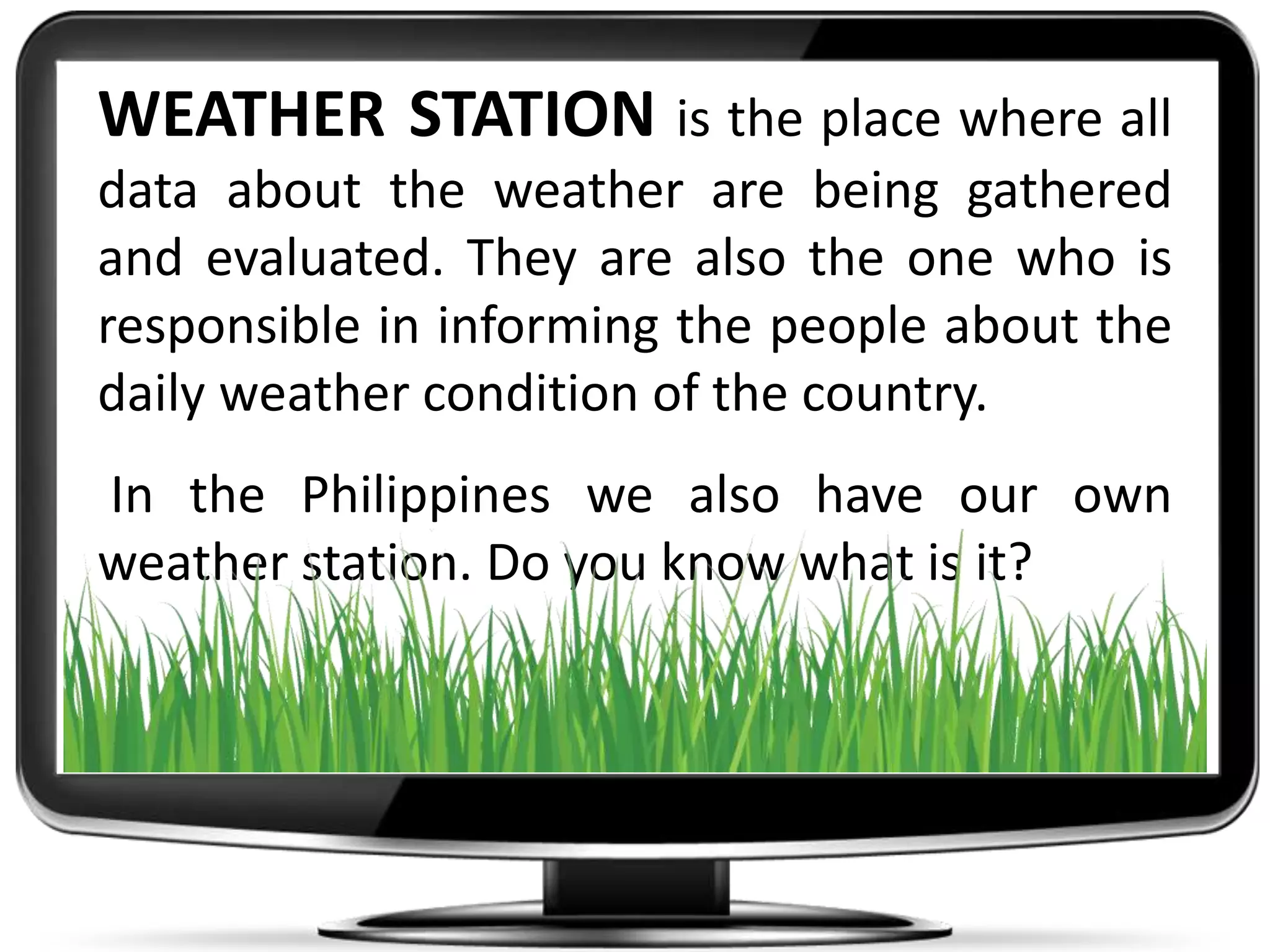 WEATHER STATION is the place where all
data about the weather are being gathered
and evaluated. They are also the one who is
responsible in informing the people about the
daily weather condition of the country.
In the Philippines we also have our own
weather station. Do you know what is it?
 