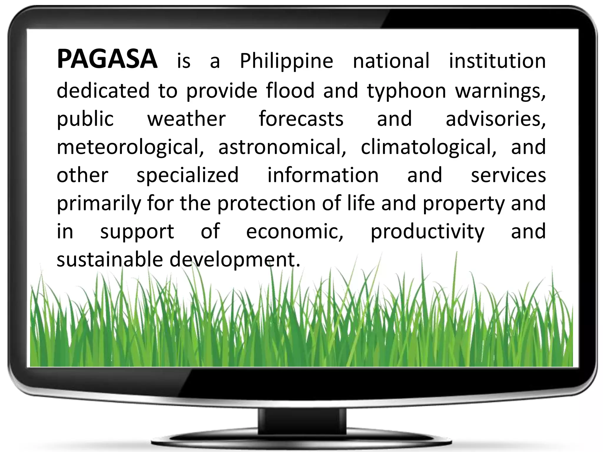 PAGASA is a Philippine national institution
dedicated to provide flood and typhoon warnings,
public weather forecasts and advisories,
meteorological, astronomical, climatological, and
other specialized information and services
primarily for the protection of life and property and
in support of economic, productivity and
sustainable development.
 