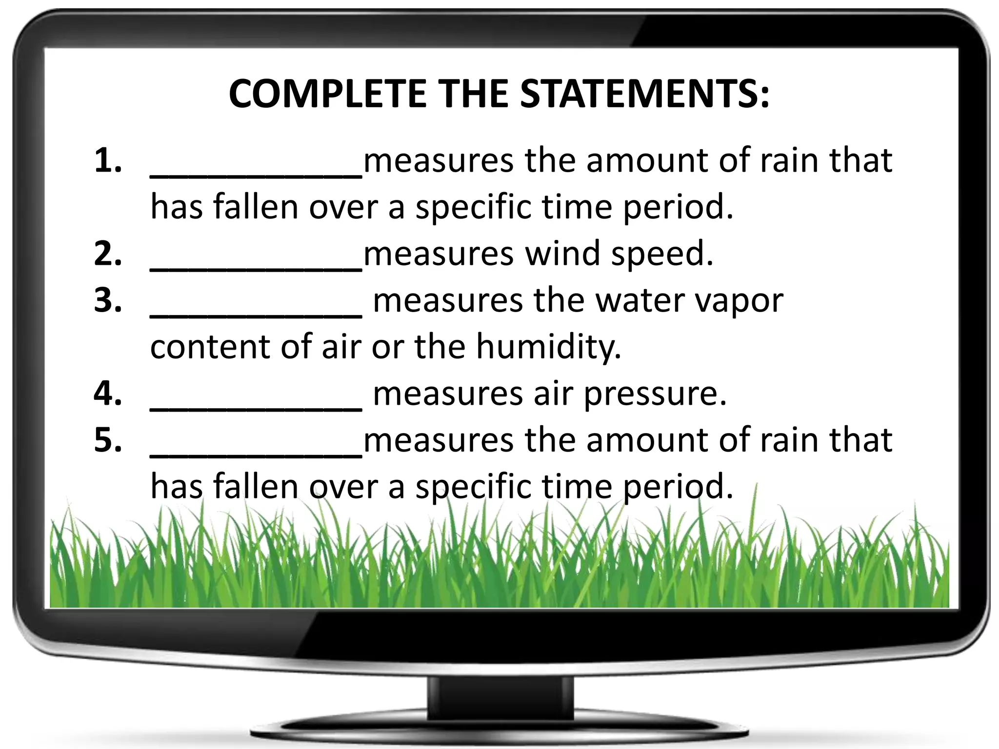 COMPLETE THE STATEMENTS:
1. ___________measures the amount of rain that
has fallen over a specific time period.
2. ___________measures wind speed.
3. ___________ measures the water vapor
content of air or the humidity.
4. ___________ measures air pressure.
5. ___________measures the amount of rain that
has fallen over a specific time period.
 