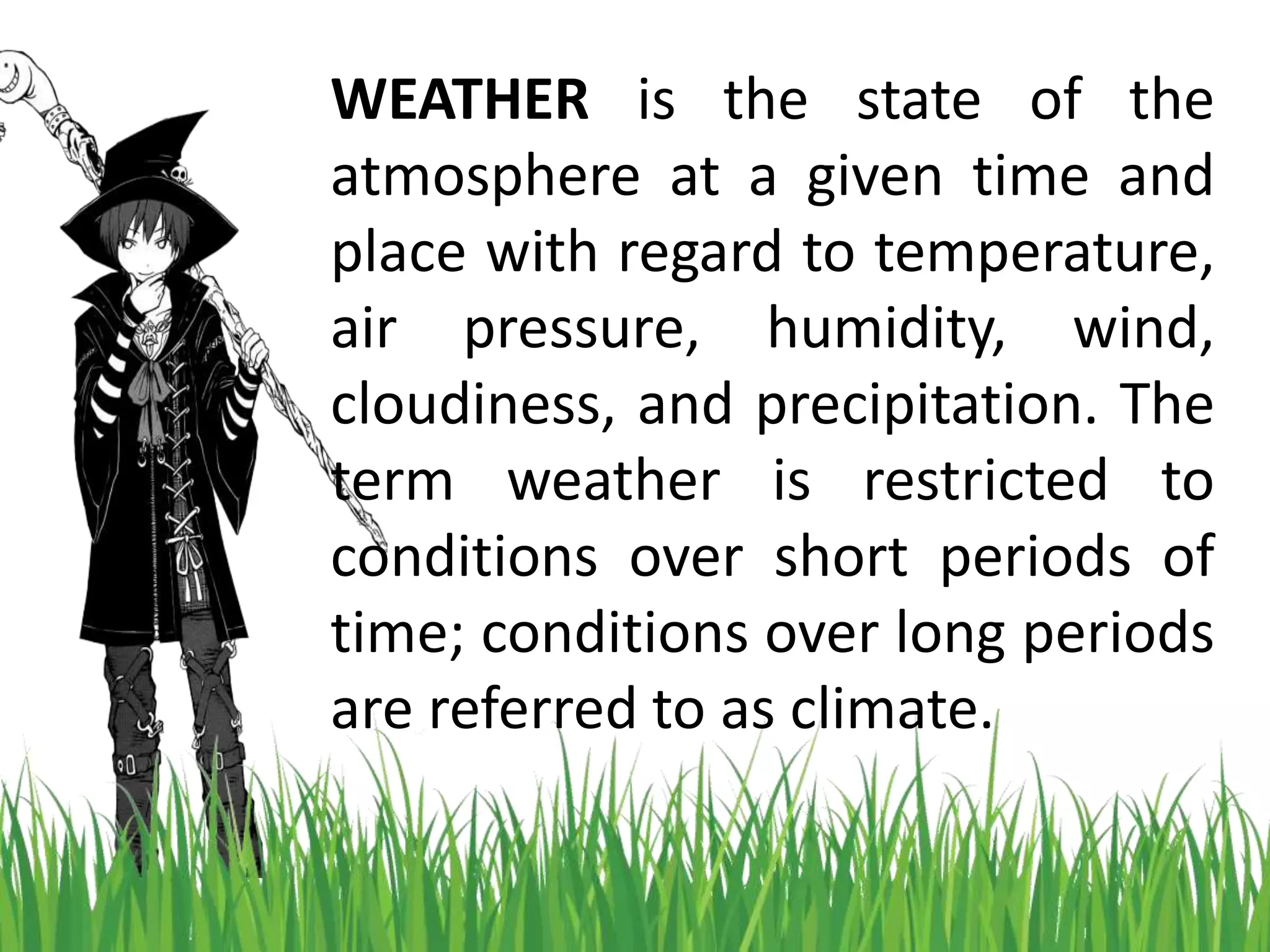 WEATHER is the state of the
atmosphere at a given time and
place with regard to temperature,
air pressure, humidity, wind,
cloudiness, and precipitation. The
term weather is restricted to
conditions over short periods of
time; conditions over long periods
are referred to as climate.
 