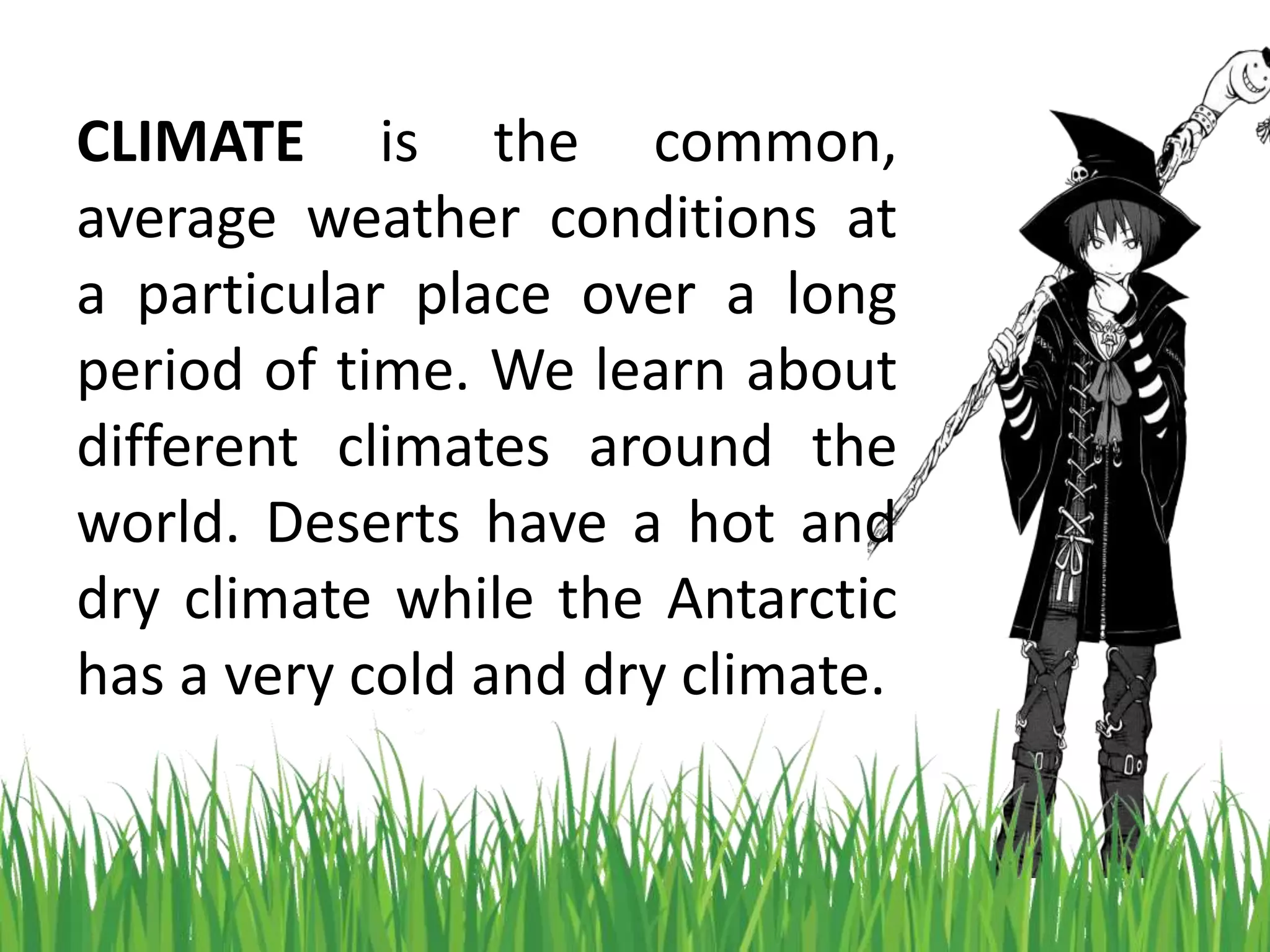 CLIMATE is the common,
average weather conditions at
a particular place over a long
period of time. We learn about
different climates around the
world. Deserts have a hot and
dry climate while the Antarctic
has a very cold and dry climate.
 