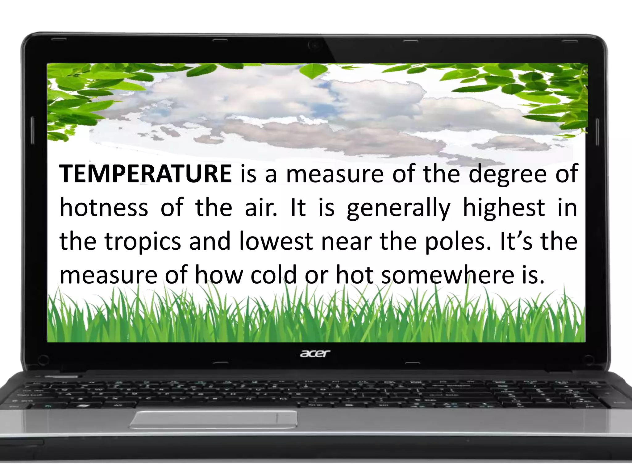 TEMPERATURE is a measure of the degree of
hotness of the air. It is generally highest in
the tropics and lowest near the poles. It’s the
measure of how cold or hot somewhere is.
 