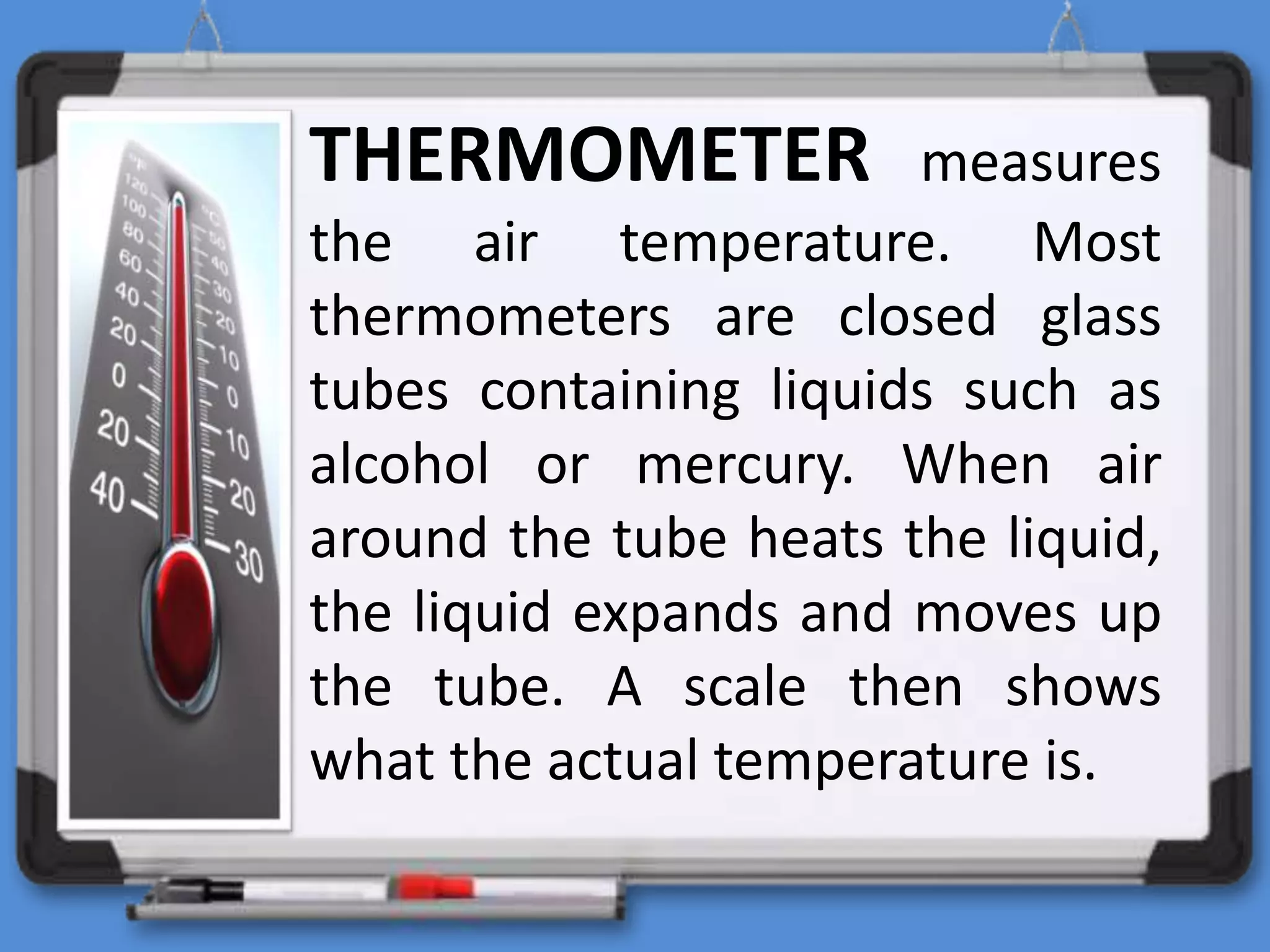 THERMOMETER measures
the air temperature. Most
thermometers are closed glass
tubes containing liquids such as
alcohol or mercury. When air
around the tube heats the liquid,
the liquid expands and moves up
the tube. A scale then shows
what the actual temperature is.
 