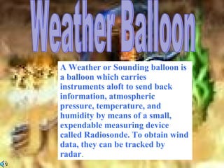 Weather Balloon A Weather or Sounding balloon is a balloon which carries instruments aloft to send back information, atmospheric pressure, temperature, and humidity by means of a small, expendable measuring device called Radiosonde. To obtain wind data, they can be tracked by radar . 