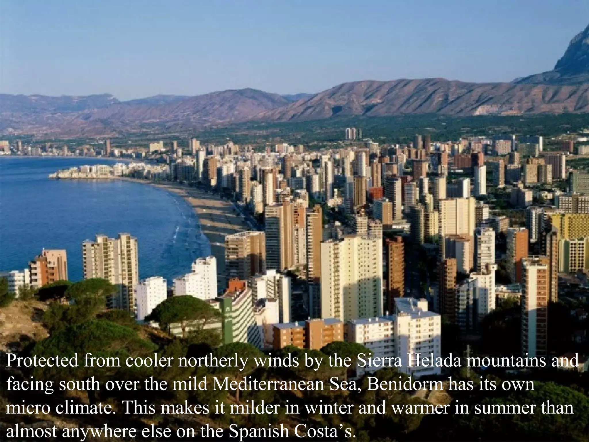 Protected from cooler northerly winds by the Sierra Helada mountains and facing south over the mild Mediterranean Sea, Benidorm has its own micro climate. This makes it milder in winter and warmer in summer than almost anywhere else on the Spanish Costa’s. 