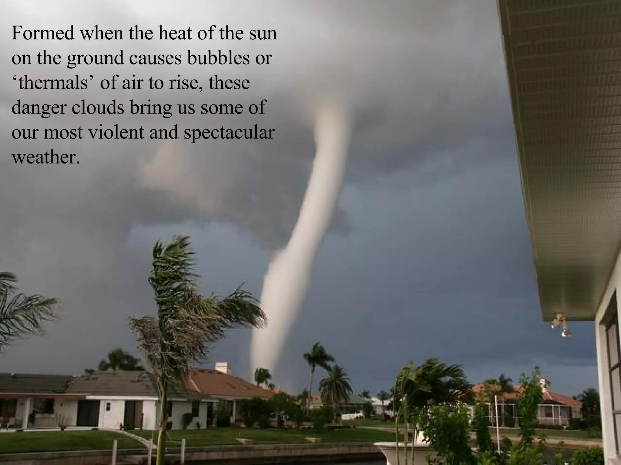 Formed when the heat of the sun on the ground causes bubbles or ‘thermals’ of air to rise, these danger clouds bring us some of our most violent and spectacular weather.  