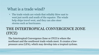 What is a trade wind?
• The trade winds are winds that reliably blow east to
west just north and south of the equator. The winds
help ships travel west, and they can also steer
storms such as hurricanes.
THE INTERTROPICAL CONVERGENCE ZONE
(ITCZ)
The Intertropical Convergence Zone or ITCZ is where the
northeast and the southwest trade winds meet. It creates a low-
pressure area (LPA), which may develop into a tropical cyclone.
 