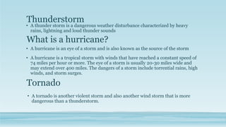 What is a hurricane?
• A hurricane is an eye of a storm and is also known as the source of the storm
• A hurricane is a tropical storm with winds that have reached a constant speed of
74 miles per hour or more. The eye of a storm is usually 20-30 miles wide and
may extend over 400 miles. The dangers of a storm include torrential rains, high
winds, and storm surges.
Thunderstorm
• A thunder storm is a dangerous weather disturbance characterized by heavy
rains, lightning and loud thunder sounds
Tornado
• A tornado is another violent storm and also another wind storm that is more
dangerous than a thunderstorm.
 