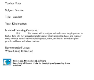 Teacher Notes Subject: Science Title:  Weather  Year: Kindergarten Intended Learning Outcomes: K.8 The student will investigate and understand simple patterns in his/her daily life. Key concepts include weather observations; the shapes and forms of many common natural objects including seeds, cones, and leaves; animal and plant growth; and home and school routines. Recommended Usage: Whole Group Instruction 