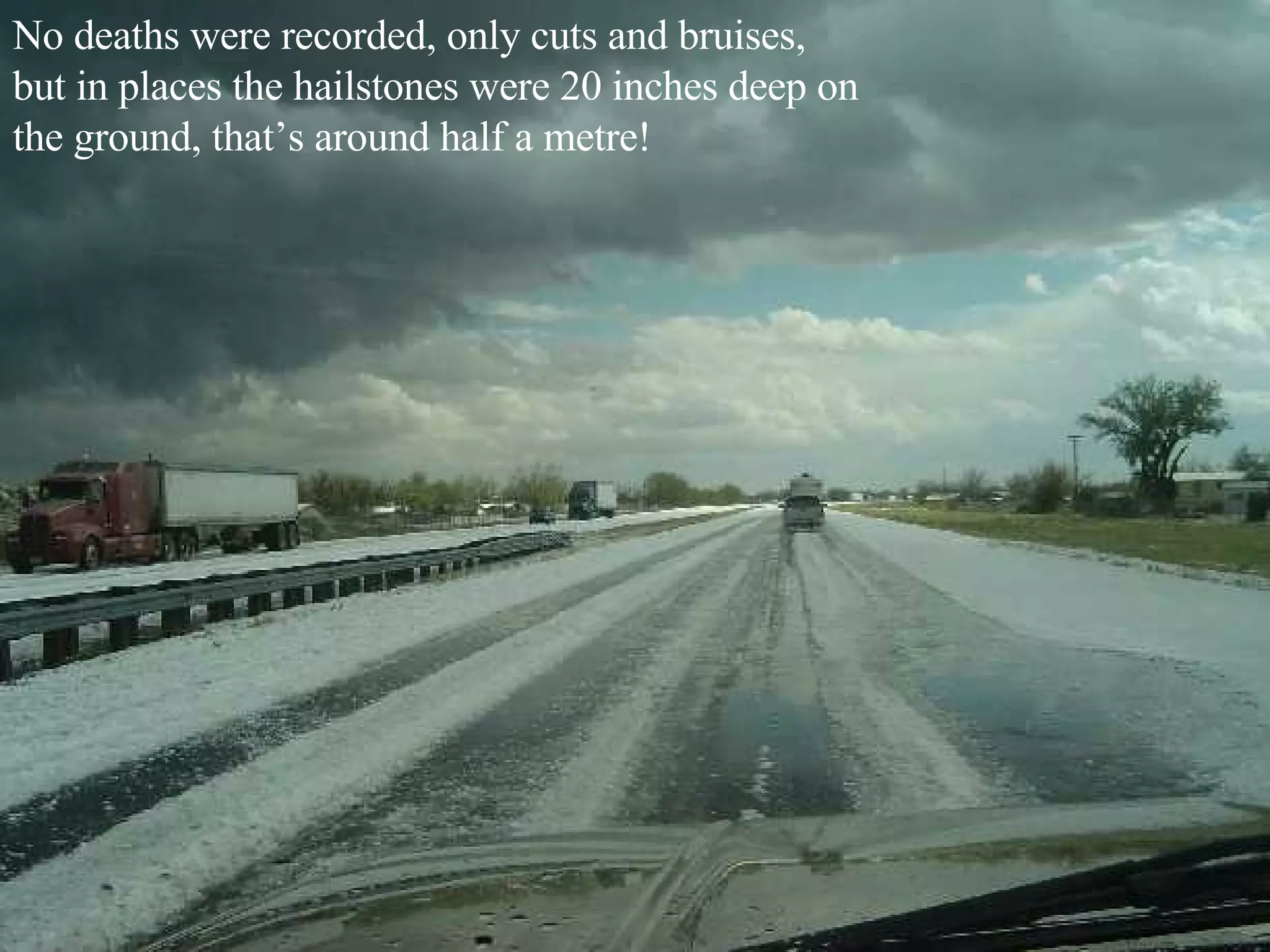 No deaths were recorded, only cuts and bruises, but in places the hailstones were 20 inches deep on the ground, that’s around half a metre! 