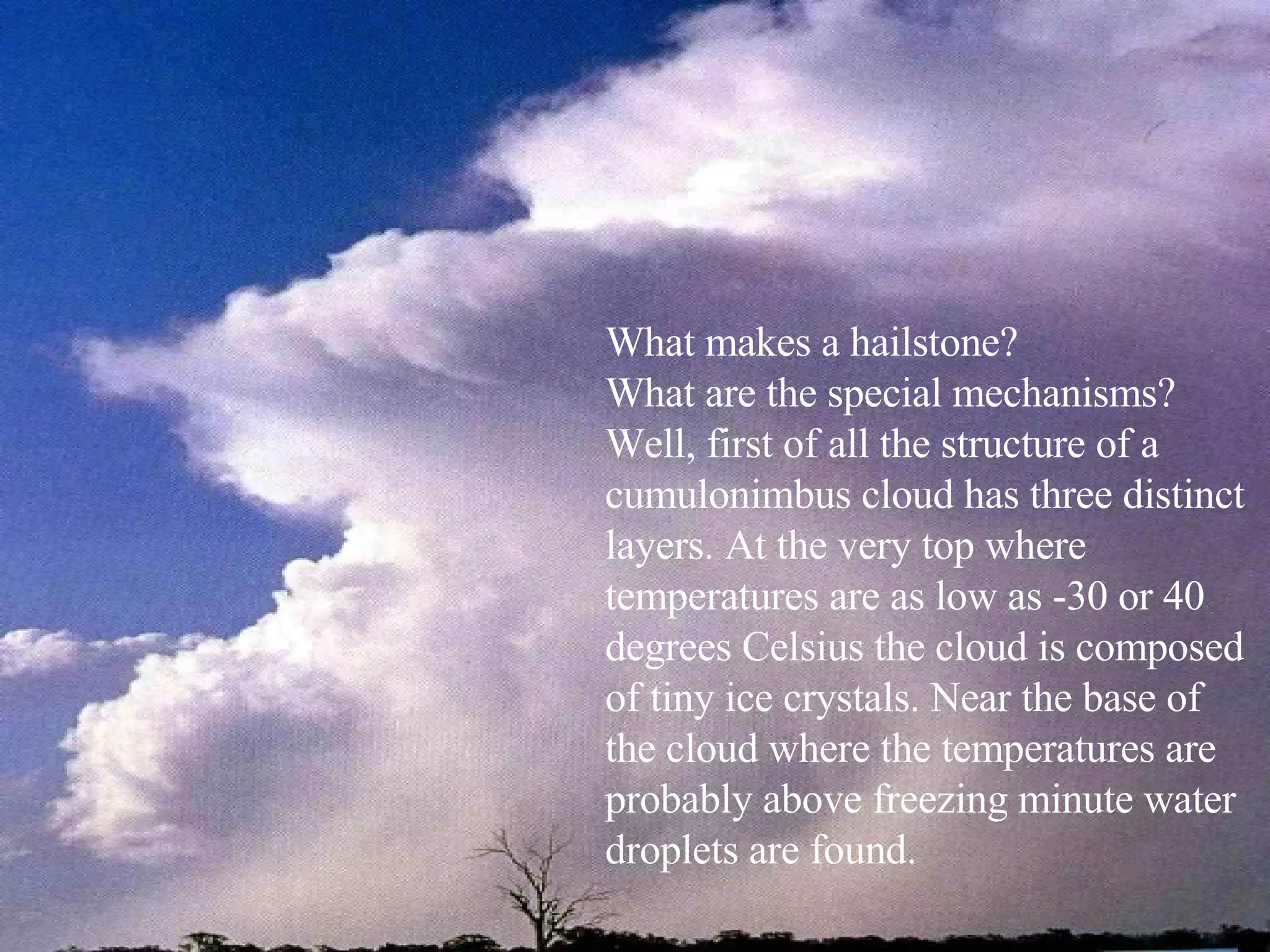 What makes a hailstone?  What are the special mechanisms? Well, first of all the structure of a cumulonimbus cloud has three distinct layers. At the very top where temperatures are as low as -30 or 40 degrees Celsius the cloud is composed of tiny ice crystals. Near the base of the cloud where the temperatures are probably above freezing minute water droplets are found. 