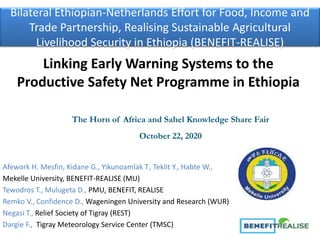 Bilateral Ethiopian-Netherlands Effort for Food, Income and
Trade Partnership, Realising Sustainable Agricultural
Livelihood Security in Ethiopia (BENEFIT-REALISE)
Afework H. Mesfin, Kidane G., Yikunoamlak T., Teklit Y., Habte W.,
Mekelle University, BENEFIT-REALISE (MU)
Tewodros T., Mulugeta D., PMU, BENEFIT, REALISE
Remko V., Confidence D., Wageningen University and Research (WUR)
Negasi T., Relief Society of Tigray (REST)
Dargie F., Tigray Meteorology Service Center (TMSC)
Linking Early Warning Systems to the
Productive Safety Net Programme in Ethiopia
The Horn of Africa and Sahel Knowledge Share Fair
October 22, 2020
 