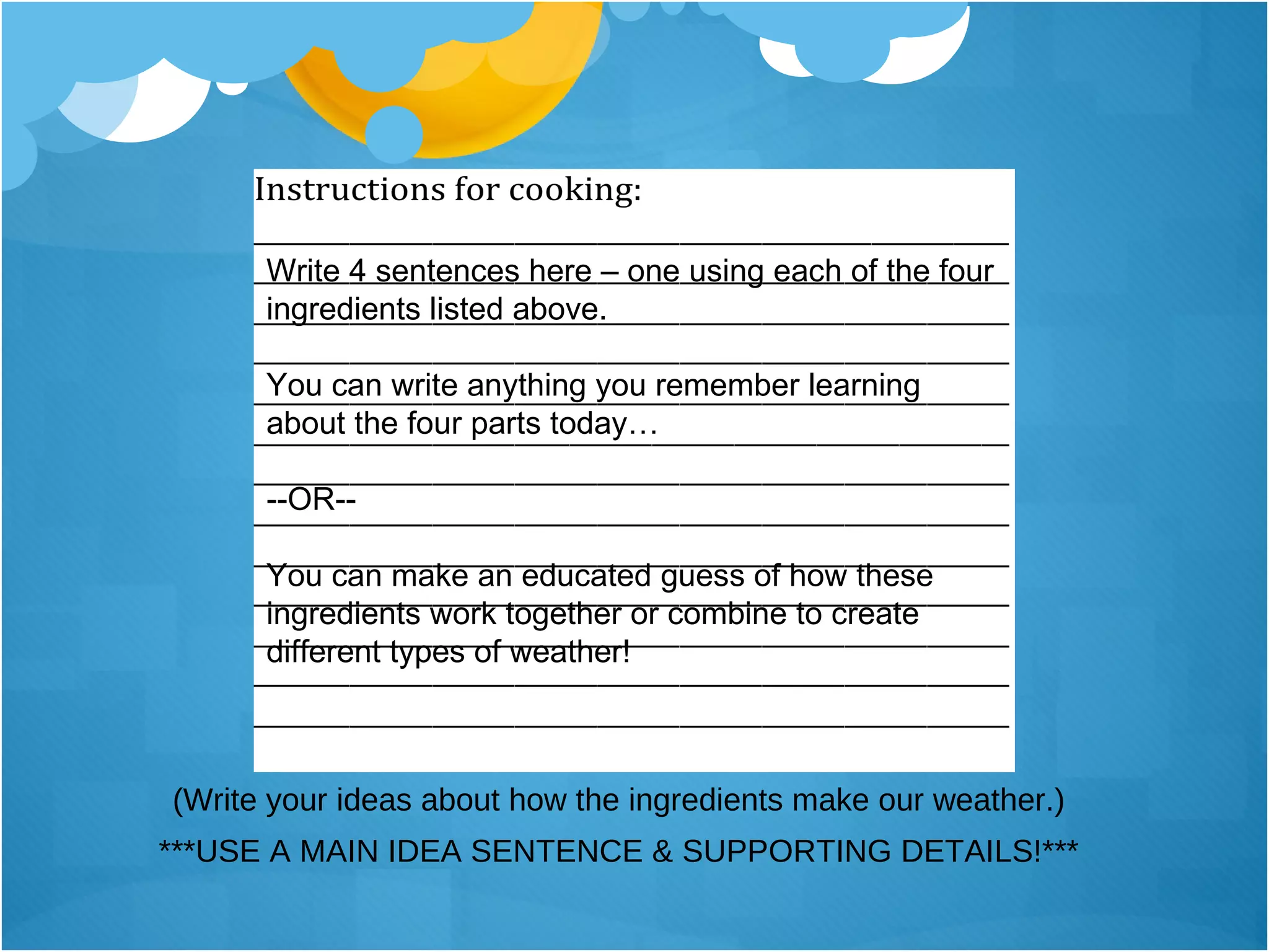 (Write your ideas about how the ingredients make our weather.) ***USE A MAIN IDEA SENTENCE & SUPPORTING DETAILS!*** Write 4 sentences here – one using each of the four ingredients listed above. You can write anything you remember learning about the four parts today…  --OR-- You can make an educated guess of how these ingredients work together or combine to create different types of weather! 