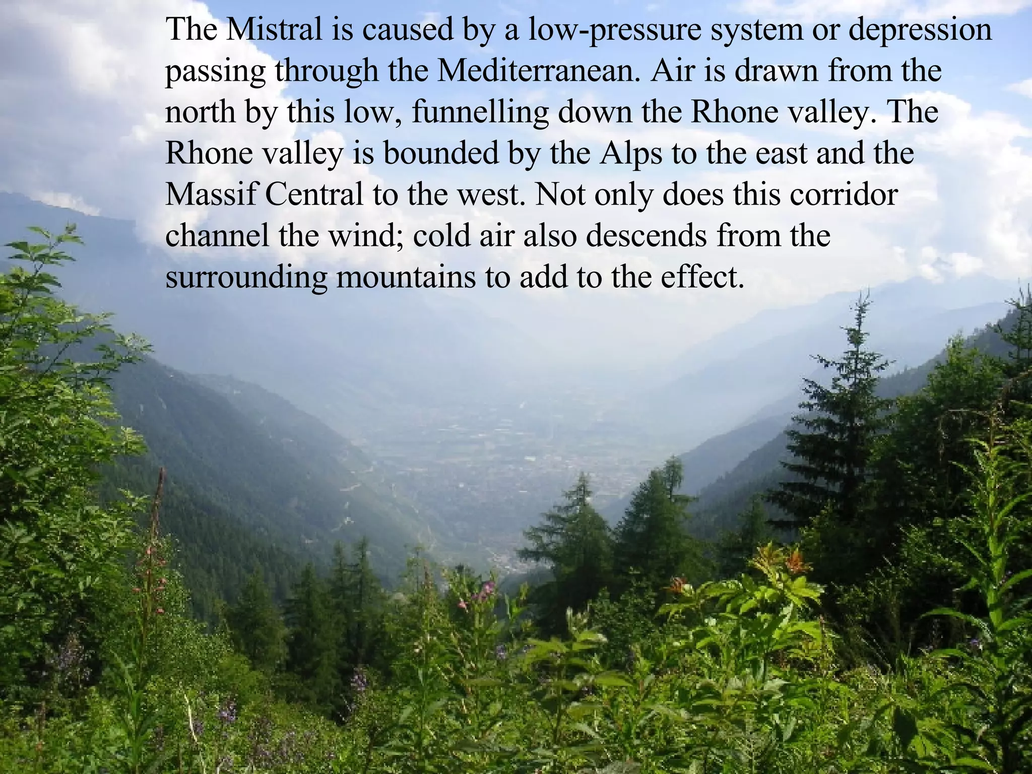 The Mistral is caused by a low-pressure system or depression passing through the Mediterranean. Air is drawn from the north by this low, funnelling down the Rhone valley. The Rhone valley is bounded by the Alps to the east and the Massif Central to the west. Not only does this corridor channel the wind; cold air also descends from the surrounding mountains to add to the effect. 