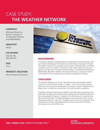 CASE STUDY:
	 THE WEATHER NETWORK
COMPANY
Pelmorex Media Inc.,
Parent Company of
The Weather Network
and MétéoMédia

INDUSTRY
Media

LOCATIONS
Oakville ON
Montréal PQ                   BACKGROUND
                              The Weather Network and MétéoMédia are dedicated to providing viewers with
SIZE                          up-to-date meteorological information around the clock, every day of the year.
375 +                         Their global forecasts are available across several media platforms, providing
                              Canadians with the weather information they need to plan their day and
                              beyond. Through their Commercial Services division, The Weather Network and
PRODUCT SOLUTION              MétéoMédia also deliver weather monitoring solutions to a variety of markets
                              and industries such as transportation, energy, municipalities and media.
Fibre Internet for Business

                              CHALLENGE
                              The Weather Network aims to be “the best weather and weather-related
                              content and information provider in Canada.” As one of Canada’s largest
                              websites in terms of traffic generated, they require a systems backbone that
                              allows them to fulfill their commitment of round-the-clock availability.

                              Originally, the project requirements called for redundant data connectivity, with
                              both a primary loop and a redundant loop feeding into the Oakville facility from
                              diverse geographic locations. In addition, the timeframes for implementing
                              the solution were tight. The Weather Network was moving from their current
                              Mississauga facility to a new one in Oakville over the course of a weekend. Their
                              mandate was to remain fully operational for the end user, with no business
                              interruptions as a result of the move.




ONE CONNECTION. INFINITE POSSIBILITIES.™
 