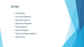 Design
 ER diagram
 Use case diagrams
 Activity diagrams
 Sequence diagrams
 Class diagram
 System diagram
 Top level design diagram
 Flow charts
 