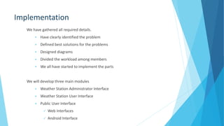 Implementation
We have gathered all required details.
 Have clearly identified the problem
 Defined best solutions for the problems
 Designed diagrams
 Divided the workload among members
 We all have started to implement the parts
We will develop three main modules
 Weather Station Administrator Interface
 Weather Station User Interface
 Public User Interface
 Web Interfaces
 Android Interface
 