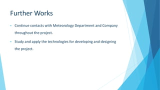 Further Works
 Continue contacts with Meteorology Department and Company
throughout the project.
 Study and apply the technologies for developing and designing
the project.
 