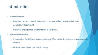 Introduction
 Problem domain:
 Telephone calls are currently being used to retrieve updates from the stations in
Meteorology Department.
 Inability to know the real weather status of the places.
 We are implementing :
 An application for different weather stations of Meteorology Department to submit weather
synopsis
 Software application for an android device
 