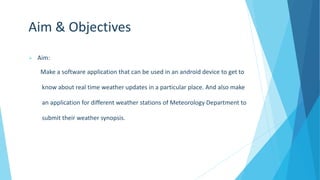 Aim & Objectives
 Aim:
Make a software application that can be used in an android device to get to
know about real time weather updates in a particular place. And also make
an application for different weather stations of Meteorology Department to
submit their weather synopsis.
 