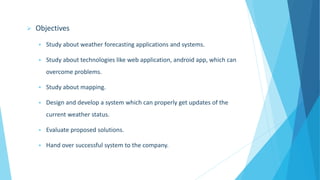  Objectives
 Study about weather forecasting applications and systems.
 Study about technologies like web application, android app, which can
overcome problems.
 Study about mapping.
 Design and develop a system which can properly get updates of the
current weather status.
 Evaluate proposed solutions.
 Hand over successful system to the company.
 