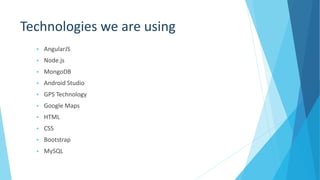 Technologies we are using
 AngularJS
 Node.js
 MongoDB
 Android Studio
 GPS Technology
 Google Maps
 HTML
 CSS
 Bootstrap
 MySQL
 
