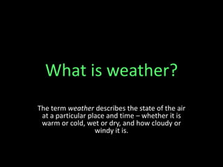What is weather?
The term weather describes the state of the air
at a particular place and time – whether it is
warm or cold, wet or dry, and how cloudy or
windy it is.
 