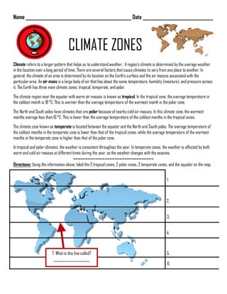 Name _____________________________________________ Date ______________________________
CLIMATE ZONES
Climate refers to a larger pattern that helps us to understand weather. A region’s climate is determined by the average weather
in the location over a long period of time. There are several factors that cause climates to vary from one place to another. In
general, the climate of an area is determined by its location on the Earth’s surface and the air masses associated with the
particular area. An air mass is a large body of air that has about the same temperature, humidity (moisture), and pressure across
it. The Earth has three main climate zones: tropical, temperate, and polar.
The climate region near the equator with warm air masses is known as tropical. In the tropical zone, the average temperature in
the coldest month is 18 °C. This is warmer than the average temperature of the warmest month in the polar zone.
The North and South poles have climates that are polar because of nearby cold air masses. In this climate zone, the warmest
months average less than 10 °C. This is lower than the average temperature of the coldest months in the tropical zones.
The climate zone known as temperate is located between the equator and the North and South poles. The average temperature of
the coldest months in the temperate zone is lower than that of the tropical zones, while the average temperature of the warmest
months in the temperate zone is higher than that of the polar zone.
In tropical and polar climates, the weather is consistent throughout the year. In temperate zones, the weather is affected by both
warm and cold air masses at different times during the year, so the weather changes with the seasons.
~~~~~~~~~~~~~~~~~~~~~~~~~~~~~~~~~
Directions: Using the information above, label the 2 tropical zones, 2 polar zones, 2 temperate zones, and the equator on the map.
1.
2.
3.
4.
5.
6.
7. What is this line called?
_____________________
 