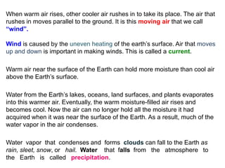 When warm air rises, other cooler air rushes in to take its place. The air that
rushes in moves parallel to the ground. It is this moving air that we call
“wind”.

Wind is caused by the uneven heating of the earth’s surface. Air that moves
up and down is important in making winds. This is called a current.

Warm air near the surface of the Earth can hold more moisture than cool air
above the Earth’s surface.

Water from the Earth’s lakes, oceans, land surfaces, and plants evaporates
into this warmer air. Eventually, the warm moisture-filled air rises and
becomes cool. Now the air can no longer hold all the moisture it had
acquired when it was near the surface of the Earth. As a result, much of the
water vapor in the air condenses.

Water vapor that condenses and forms clouds can fall to the Earth as
rain, sleet, snow, or hail. Water that falls from the atmosphere to
the Earth is called precipitation.
 