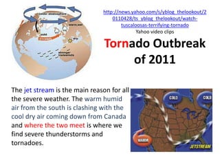 http://news.yahoo.com/s/yblog_thelookout/2
                                   0110428/ts_yblog_thelookout/watch-
                                       tuscaloosas-terrifying-tornado
                                              Yahoo video clips

                                Tornado Outbreak
                                     of 2011

The jet stream is the main reason for all
the severe weather. The warm humid
air from the south is clashing with the
cool dry air coming down from Canada
and where the two meet is where we
find severe thunderstorms and
tornadoes.
 
