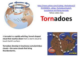 http://news.yahoo.com/s/yblog_thelookout/2
                                             0110428/ts_yblog_thelookout/watch-
                                                 tuscaloosas-terrifying-tornado
                                                        Yahoo video clips


                                             Tornadoes

A tornado is a rapidly whirling, funnel-shaped
cloud that reaches down from a storm cloud to
touch Earth’s surface.

Tornadoes develop in low,heavy cumulonimbus
clouds—the same clouds that bring
thunderstorms.
 