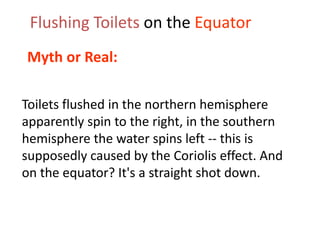 Flushing Toilets on the Equator
Myth or Real:

Toilets flushed in the northern hemisphere
apparently spin to the right, in the southern
hemisphere the water spins left -- this is
supposedly caused by the Coriolis effect. And
on the equator? It's a straight shot down.
 