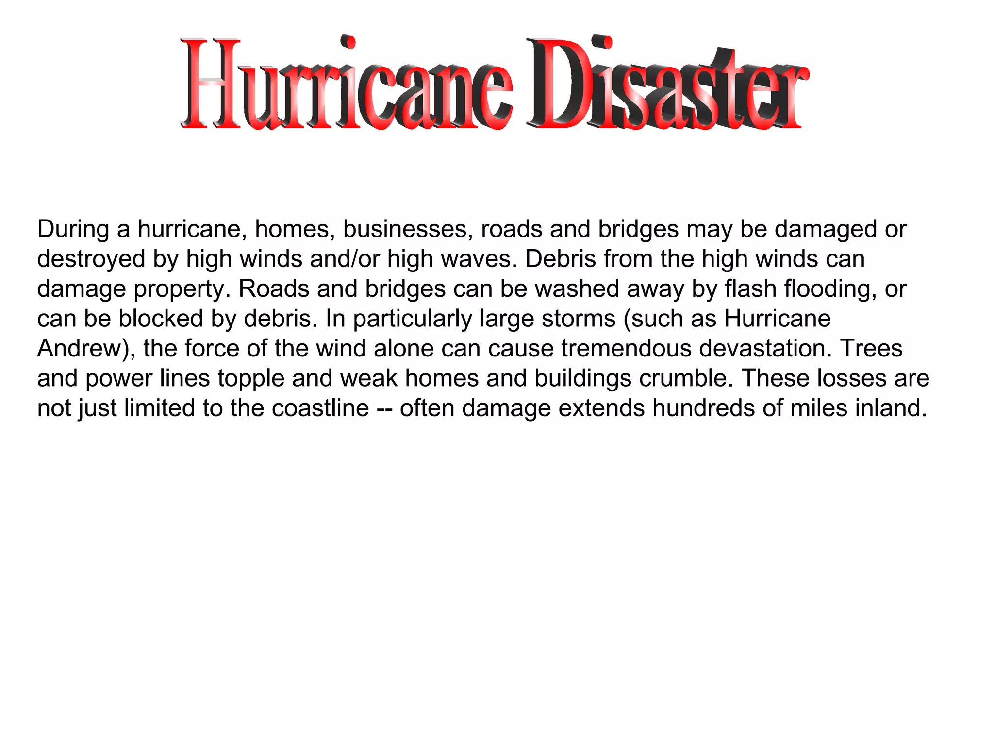 Hurricane Disaster During a hurricane, homes, businesses, roads and bridges may be damaged or destroyed by high winds and/or high waves. Debris from the high winds can damage property. Roads and bridges can be washed away by flash flooding, or can be blocked by debris. In particularly large storms (such as Hurricane Andrew), the force of the wind alone can cause tremendous devastation. Trees and power lines topple and weak homes and buildings crumble. These losses are not just limited to the coastline -- often damage extends hundreds of miles inland. 