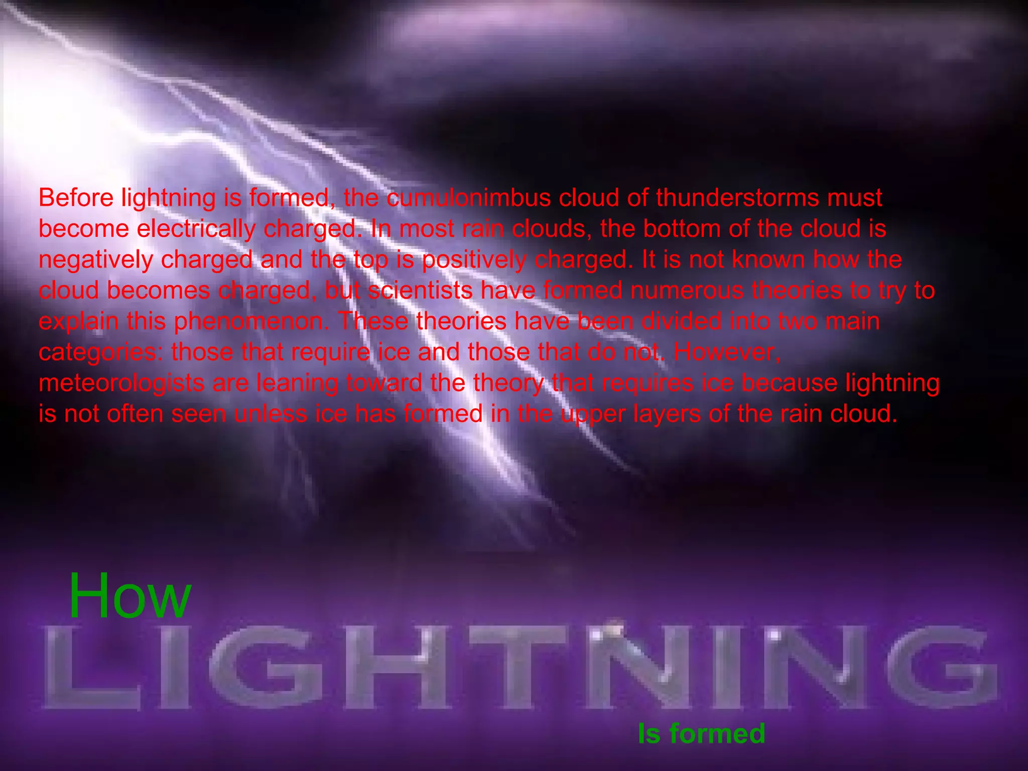 How   Is formed Before lightning is formed, the cumulonimbus cloud of thunderstorms must become electrically charged. In most rain clouds, the bottom of the cloud is negatively charged and the top is positively charged. It is not known how the cloud becomes charged, but scientists have formed numerous theories to try to explain this phenomenon. These theories have been divided into two main categories: those that require ice and those that do not. However, meteorologists are leaning toward the theory that requires ice because lightning is not often seen unless ice has formed in the upper layers of the rain cloud.  