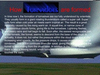 How  are formed In time now t, the formation of tornadoes are not fully understood by scientists. They usually form in a giant rotating thunderstorm called a super cell. Super cells form when cold polar air meets warm tropical air. The result is a great instability caused by the rising warm air. A squall line, or narrow zone of cumulonimbus clouds forms, giving life to the tornadoes. Lightning flashes, and heavy rains and hail begin to fall. Soon after, the easiest recognizable part of the tornado, the funnel, seems to descend from the base of the cloud. In actuality, it does not, but rather the pressure within the cloud drops due to the increasing wind speeds. As the pressure drops, it causes moisture in the air to condense. This action continues down the spiral, giving the impression that the funnel is descending from the cloud base. In addition to the visible funnel, there is also a hissing sound, which turns into a loud roar when the tornado touches the earth.  