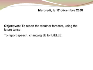 Objectives:  To report the weather forecast, using the future tense. To report speech, changing JE to IL/ELLE Mercredi, le 17 d é cembre 2008 