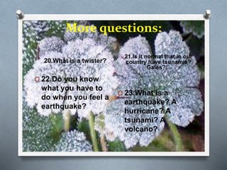 More questions:
20.What is a twister?
21.Is it normal that in our
country have tsunamis?
Gales?...
O 22.Do you know
what you have to
do when you feel a
earthquake?
O 23.What is a
earthquake? A
hurricane? A
tsunami? A
volcano?
 