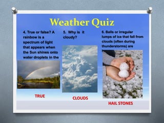 Weather Quiz
5. Why is it
cloudy?
CLOUDS
4. True or false? A
rainbow is a
spectrum of light
that appears when
the Sun shines onto
water droplets in the
air.
TRUE
6. Balls or irregular
lumps of ice that fall from
clouds (often during
thunderstorms) are
known as what?
HAIL STONES
 