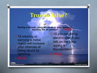 True or false?
17.
During a tornado, open Windows in your homes to
equalize the air presure. FALSE.
O 18.wearing or
carrying a metal
object will increase
your chances of
being struck by
lightning.
O TRUE
O 19.you risk being
electrocuted if you
talk on the pone
during a
thunderstorm.
O TRUE
 