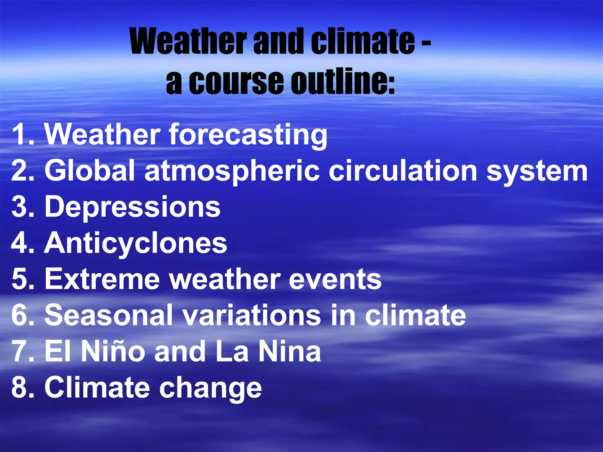 Weather and climate - a course outline: 1. Weather forecasting 2. Global atmospheric circulation system 3. Depressions  4. Anticyclones 5. Extreme weather events 6. Seasonal variations in climate 7. El Ni ño and La Nina 8. Climate change 