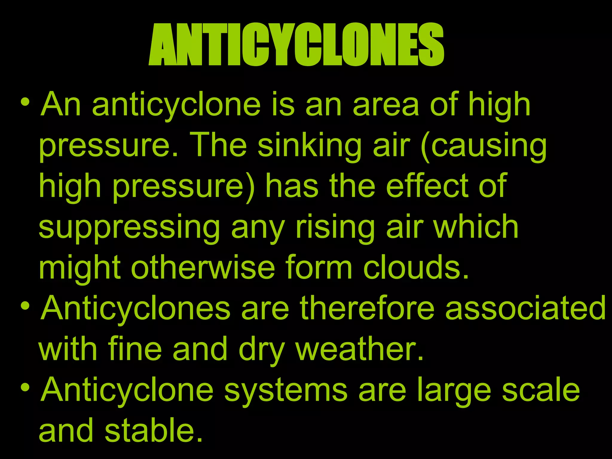 ANTICYCLONES An anticyclone is an area of high pressure. The sinking air (causing high pressure) has the effect of suppressing any rising air which might otherwise form clouds.  Anticyclones are therefore associated with fine and dry weather. Anticyclone systems are large scale and stable.  
