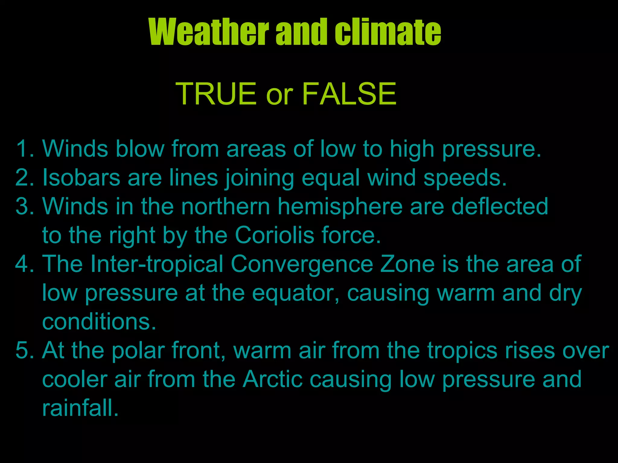 Weather and climate  TRUE or FALSE 1. Winds blow from areas of low to high pressure. 2. Isobars are lines joining equal wind speeds. 3. Winds in the northern hemisphere are deflected to the right by the Coriolis force. 4. The Inter-tropical Convergence Zone is the area of  low pressure at the equator, causing warm and dry conditions. 5. At the polar front, warm air from the tropics rises over cooler air from the Arctic causing low pressure and rainfall.  