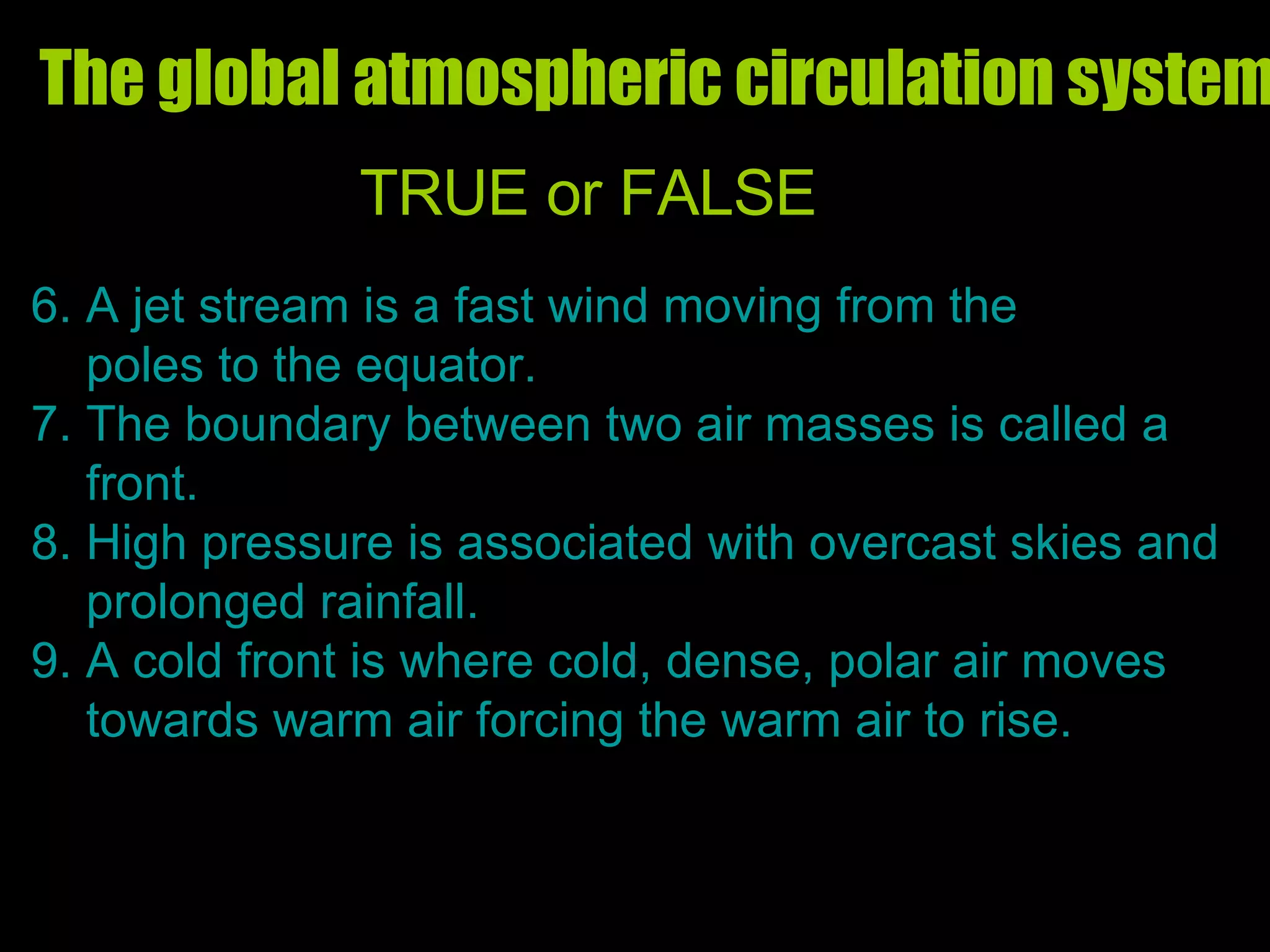 The global atmospheric circulation system  TRUE or FALSE 6. A jet stream is a fast wind moving from the  poles to the equator. 7. The boundary between two air masses is called a  front. 8. High pressure is associated with overcast skies and prolonged rainfall. 9. A cold front is where cold, dense, polar air moves  towards warm air forcing the warm air to rise. 