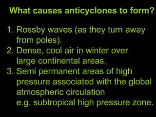 What causes anticyclones to form? 1. Rossby waves (as they turn away  from poles). 2. Dense, cool air in winter over  large continental areas. 3. Semi permanent areas of high  pressure associated with the global atmospheric circulation  e.g. subtropical high pressure zone.  
